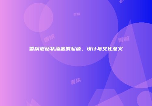 香槟蘑菇状酒塞的起源、设计与文化意义