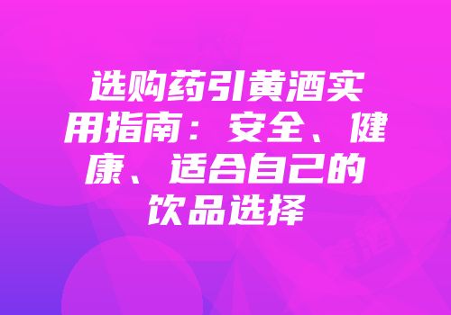 选购药引黄酒实用指南：安全、健康、适合自己的饮品选择