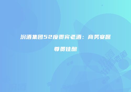 汾酒集团52度贵宾老酒：商务宴席尊贵佳酿