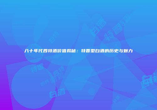 八十年代四特酒价值揭秘：特香型白酒的历史与魅力