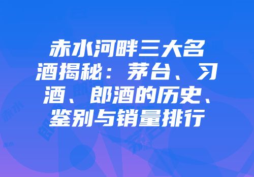 赤水河畔三大名酒揭秘：茅台、习酒、郎酒的历史、鉴别与销量排行