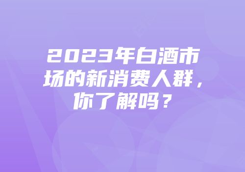 2023年白酒市场的新消费人群，你了解吗？