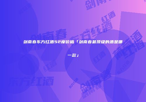 剑南春东方红酒52度价格「剑南春最顶级的酒是哪一款」