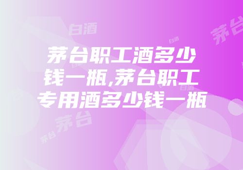 茅台职工酒多少钱一瓶,茅台职工专用酒多少钱一瓶