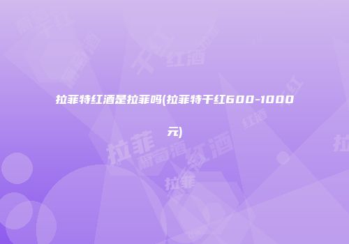 拉菲特红酒是拉菲吗(拉菲特干红600-1000元)