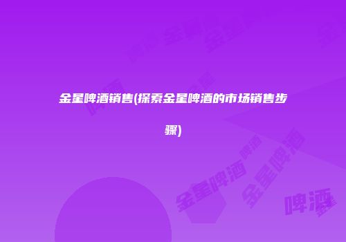 金星啤酒销售(探索金星啤酒的市场销售步骤)