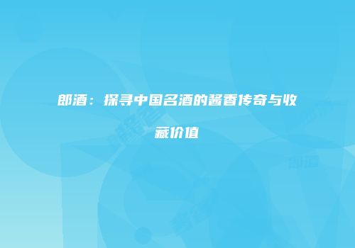 郎酒：探寻中国名酒的酱香传奇与收藏价值