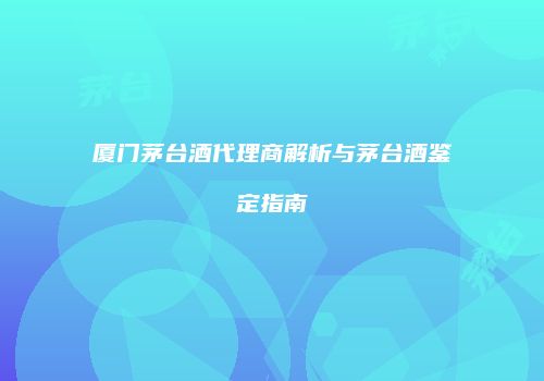 厦门茅台酒代理商解析与茅台酒鉴定指南