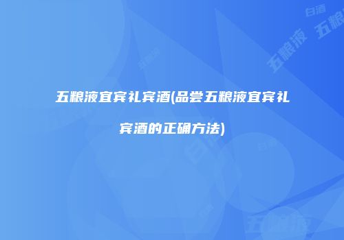 五粮液宜宾礼宾酒(品尝五粮液宜宾礼宾酒的正确方法)