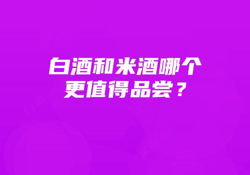 白酒和米酒哪个更值得品尝？