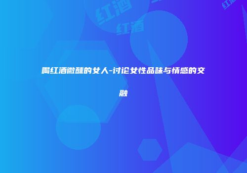 喝红酒微醺的女人-讨论女性品味与情感的交融