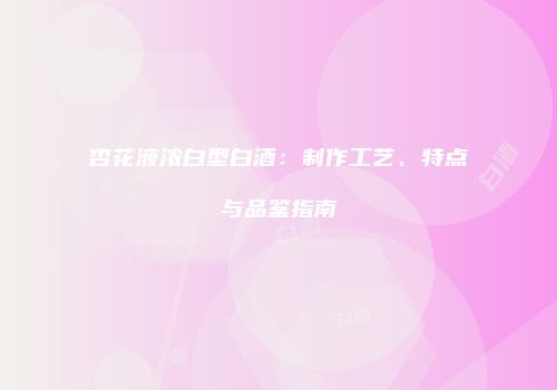 杏花液浓白型白酒：制作工艺、特点与品鉴指南