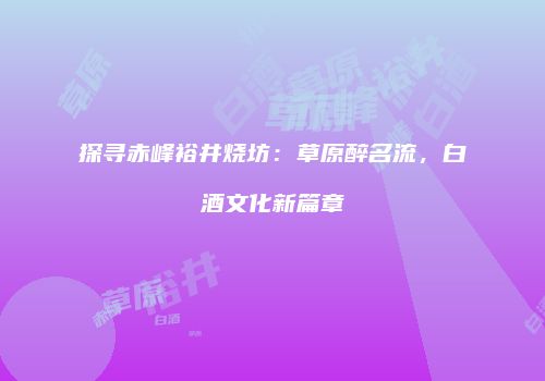 探寻赤峰裕井烧坊：草原醉名流，白酒文化新篇章