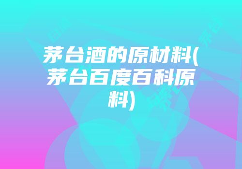 茅台酒的原材料(茅台百度百科原料)
