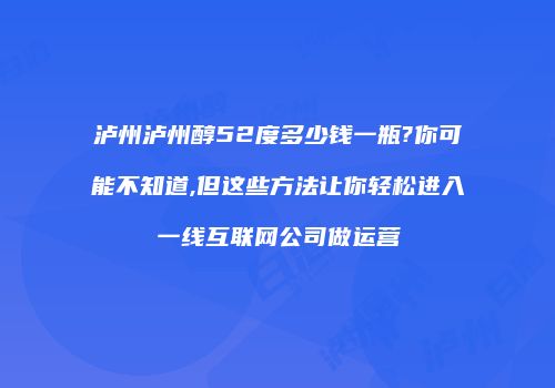 泸州泸州醇52度多少钱一瓶?你可能不知道,但这些方法让你轻松进入一线互联网公司做运营