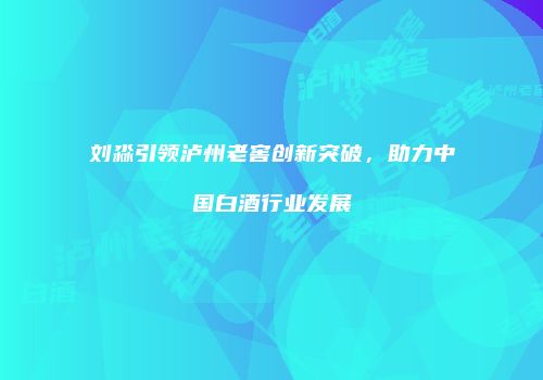 刘淼引领泸州老窖创新突破，助力中国白酒行业发展