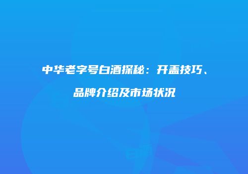 中华老字号白酒探秘：开盖技巧、品牌介绍及市场状况
