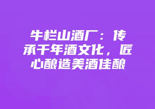 牛栏山酒厂：传承千年酒文化，匠心酿造美酒佳酿