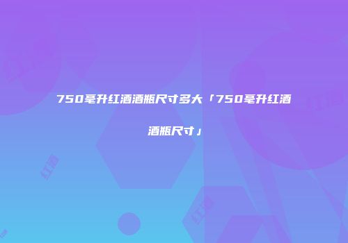 750毫升红酒酒瓶尺寸多大「750毫升红酒酒瓶尺寸」
