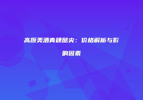 高原美酒青稞酩尖：价格解析与影响因素