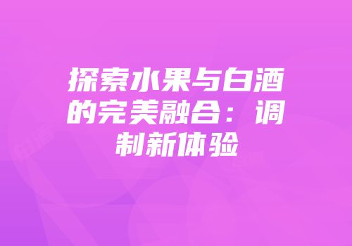 探索水果与白酒的完美融合：调制新体验