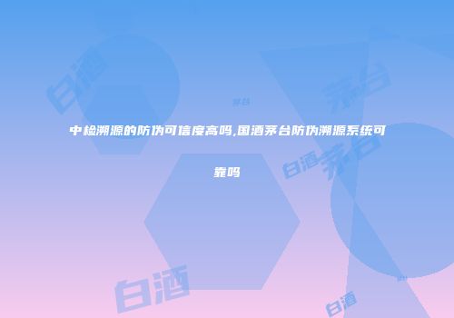 中检溯源的防伪可信度高吗,国酒茅台防伪溯源系统可靠吗