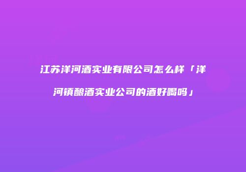 江苏洋河酒实业有限公司怎么样「洋河镇酿酒实业公司的酒好喝吗」