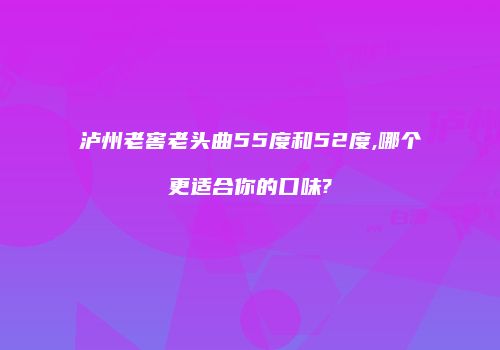 泸州老窖老头曲55度和52度,哪个更适合你的口味?