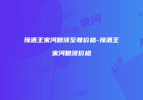 豫酒王宋河粮液至尊价格-豫酒王宋河粮液价格