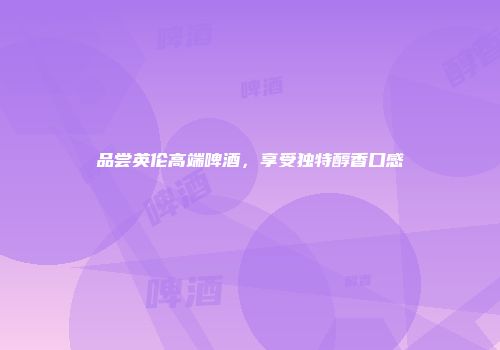 品尝英伦高端啤酒，享受独特醇香口感