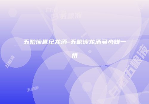 五粮液世纪龙酒-五粮液龙酒多少钱一拼