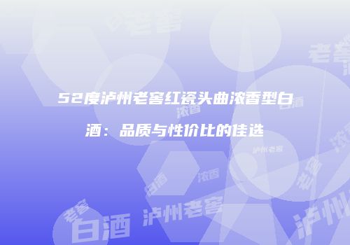 52度泸州老窖红瓷头曲浓香型白酒：品质与性价比的佳选