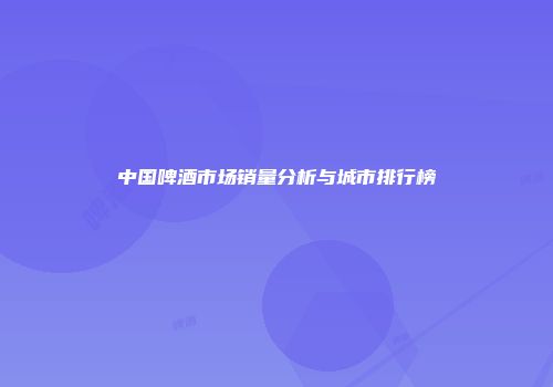 中国啤酒市场销量分析与城市排行榜