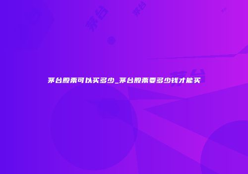 茅台股票可以买多少_茅台股票要多少钱才能买