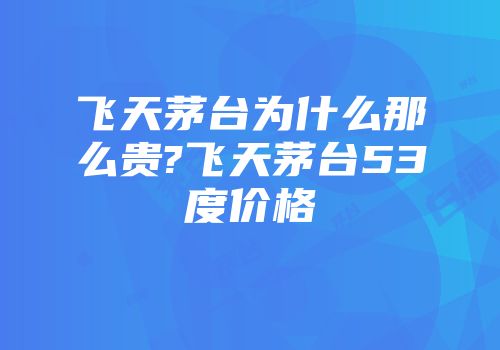 飞天茅台为什么那么贵?飞天茅台53度价格