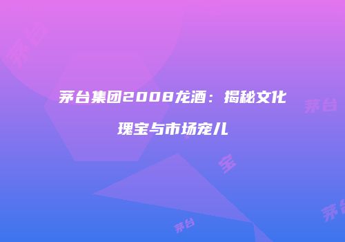 茅台集团2008龙酒：揭秘文化瑰宝与市场宠儿