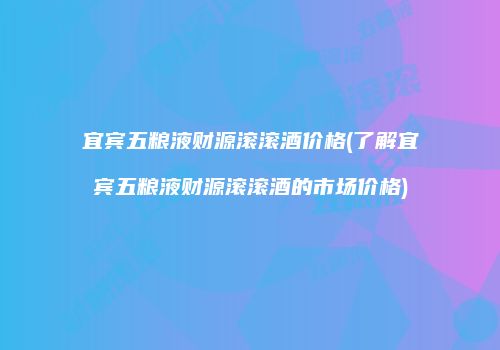 宜宾五粮液财源滚滚酒价格(了解宜宾五粮液财源滚滚酒的市场价格)