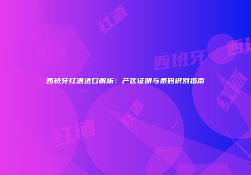 西班牙红酒进口解析：产区证明与条码识别指南
