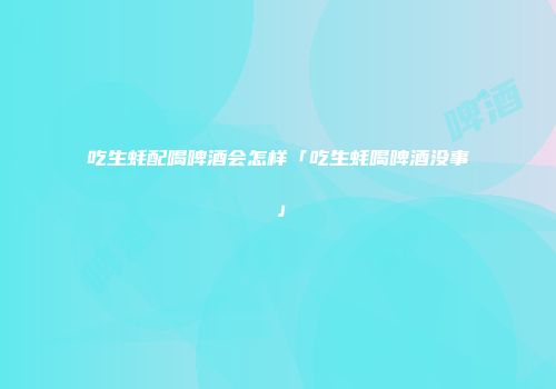 吃生蚝配喝啤酒会怎样「吃生蚝喝啤酒没事」