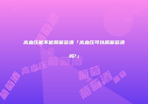 高血压能不能喝葡萄酒「高血压可以喝葡萄酒吗?」