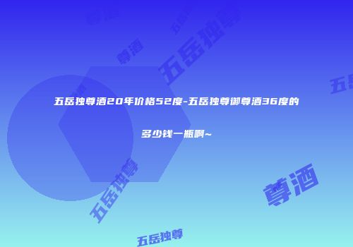 五岳独尊酒20年价格52度-五岳独尊御尊酒36度的多少钱一瓶啊~