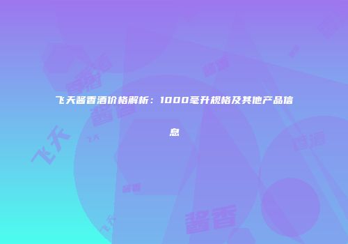 飞天酱香酒价格解析：1000毫升规格及其他产品信息
