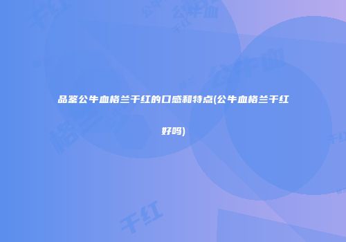 品鉴公牛血格兰干红的口感和特点(公牛血格兰干红好吗)