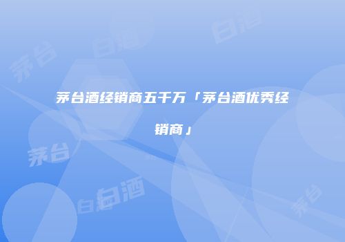 茅台酒经销商五千万「茅台酒优秀经销商」