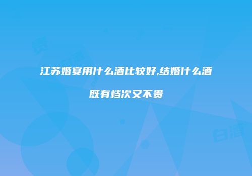 江苏婚宴用什么酒比较好,结婚什么酒既有档次又不贵