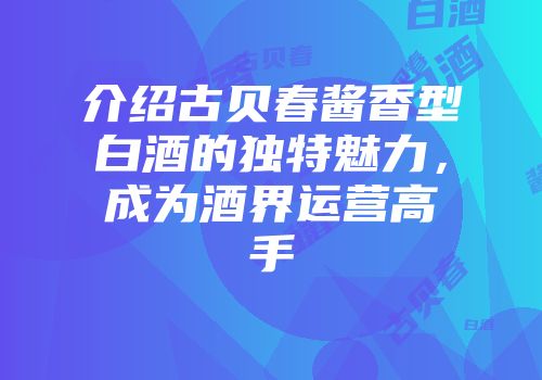 介绍古贝春酱香型白酒的独特魅力，成为酒界运营高手