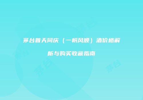 茅台普天同庆（一帆风顺）酒价格解析与购买收藏指南