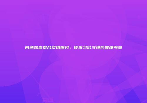 白酒鸡血混合饮用探讨：传统习俗与现代健康考量