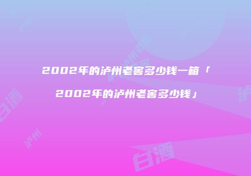 2002年的泸州老窖多少钱一箱「2002年的泸州老窖多少钱」