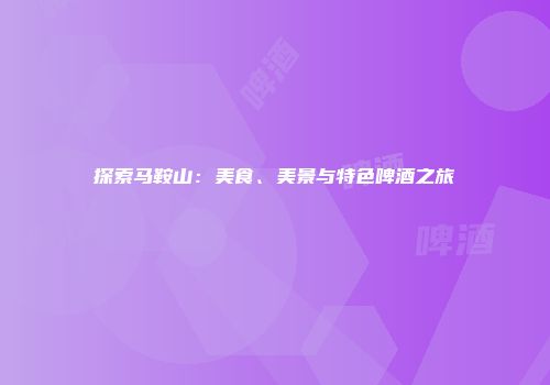 探索马鞍山：美食、美景与特色啤酒之旅